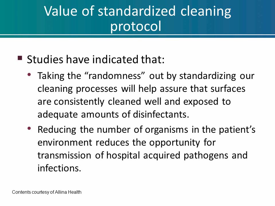 Value of standardized cleaning protocol  Studies have indicated that: Taking the randomness out by standardizing our cleaning processes will help assure that surfaces are consistently cleaned well and exposed to adequate amounts of disinfectants.