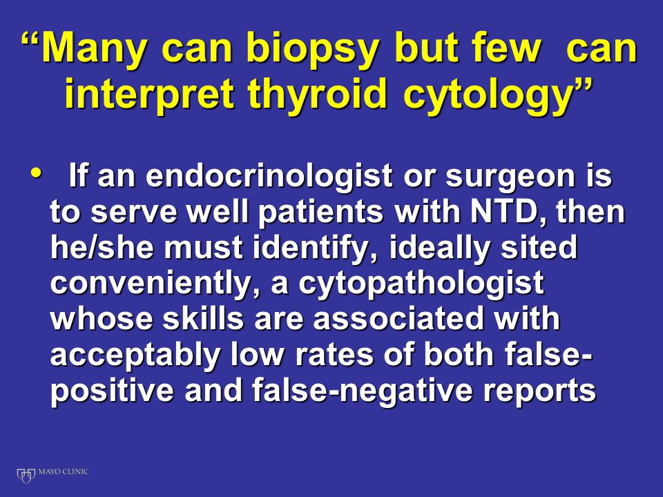 Many can biopsy but few can interpret thyroid cytology If an endocrinologist or surgeon is to serve well patients with NTD, then he/she must identify, ideally sited conveniently, a cytopathologist whose skills are associated with acceptably low rates of both false- positive and false-negative reports If an endocrinologist or surgeon is to serve well patients with NTD, then he/she must identify, ideally sited conveniently, a cytopathologist whose skills are associated with acceptably low rates of both false- positive and false-negative reports