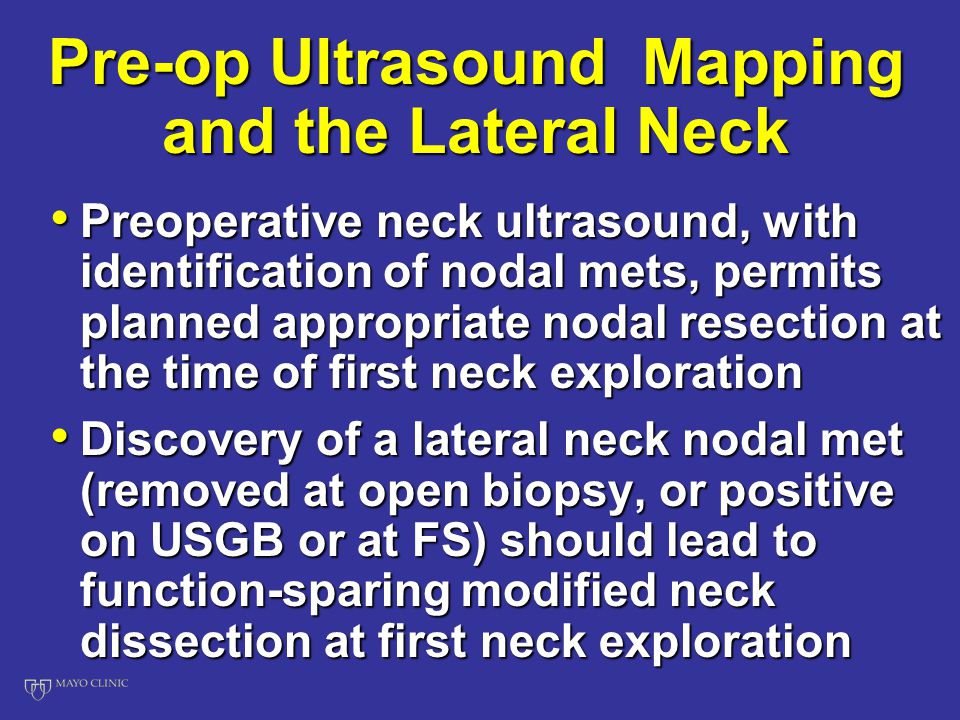 Pre-op Ultrasound Mapping and the Lateral Neck Preoperative neck ultrasound, with identification of nodal mets, permits planned appropriate nodal resection at the time of first neck exploration Preoperative neck ultrasound, with identification of nodal mets, permits planned appropriate nodal resection at the time of first neck exploration Discovery of a lateral neck nodal met (removed at open biopsy, or positive on USGB or at FS) should lead to function-sparing modified neck dissection at first neck exploration Discovery of a lateral neck nodal met (removed at open biopsy, or positive on USGB or at FS) should lead to function-sparing modified neck dissection at first neck exploration