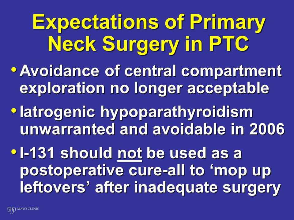 Expectations of Primary Neck Surgery in PTC Avoidance of central compartment exploration no longer acceptable Avoidance of central compartment exploration no longer acceptable Iatrogenic hypoparathyroidism unwarranted and avoidable in 2006 Iatrogenic hypoparathyroidism unwarranted and avoidable in 2006 I-131 should not be used as a postoperative cure-all to ‘mop up leftovers’ after inadequate surgery I-131 should not be used as a postoperative cure-all to ‘mop up leftovers’ after inadequate surgery