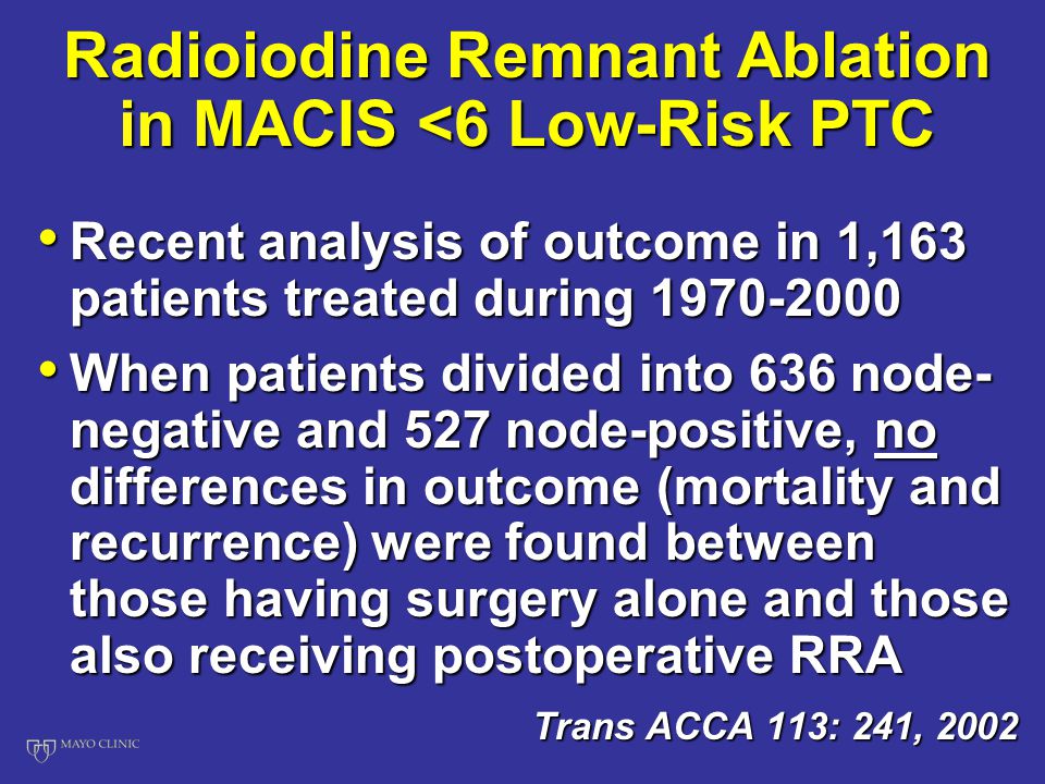 Radioiodine Remnant Ablation in MACIS <6 Low-Risk PTC Recent analysis of outcome in 1,163 patients treated during Recent analysis of outcome in 1,163 patients treated during When patients divided into 636 node- negative and 527 node-positive, no differences in outcome (mortality and recurrence) were found between those having surgery alone and those also receiving postoperative RRA When patients divided into 636 node- negative and 527 node-positive, no differences in outcome (mortality and recurrence) were found between those having surgery alone and those also receiving postoperative RRA Trans ACCA 113: 241, 2002