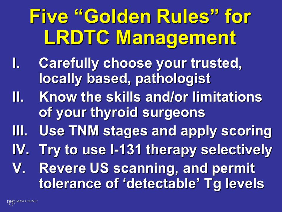 Five Golden Rules for LRDTC Management I.Carefully choose your trusted, locally based, pathologist II.Know the skills and/or limitations of your thyroid surgeons III.Use TNM stages and apply scoring IV.Try to use I-131 therapy selectively V.Revere US scanning, and permit tolerance of ‘detectable’ Tg levels