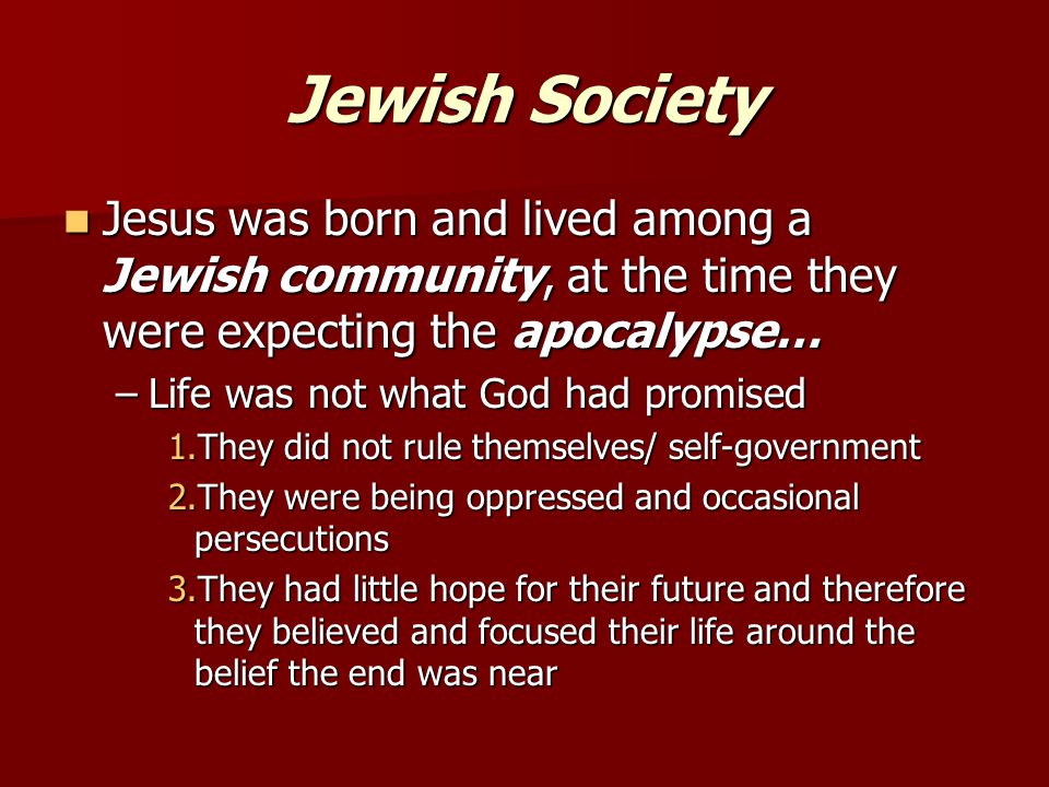 Jewish Society Jesus was born and lived among a Jewish community, at the time they were expecting the apocalypse… Jesus was born and lived among a Jewish community, at the time they were expecting the apocalypse… –Life was not what God had promised 1.They did not rule themselves/ self-government 2.They were being oppressed and occasional persecutions 3.They had little hope for their future and therefore they believed and focused their life around the belief the end was near