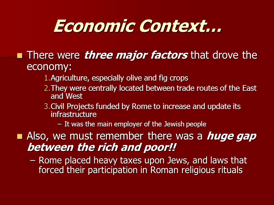 Economic Context… There were three major factors that drove the economy: There were three major factors that drove the economy: 1.Agriculture, especially olive and fig crops 2.They were centrally located between trade routes of the East and West 3.Civil Projects funded by Rome to increase and update its infrastructure –It was the main employer of the Jewish people Also, we must remember there was a huge gap between the rich and poor!.