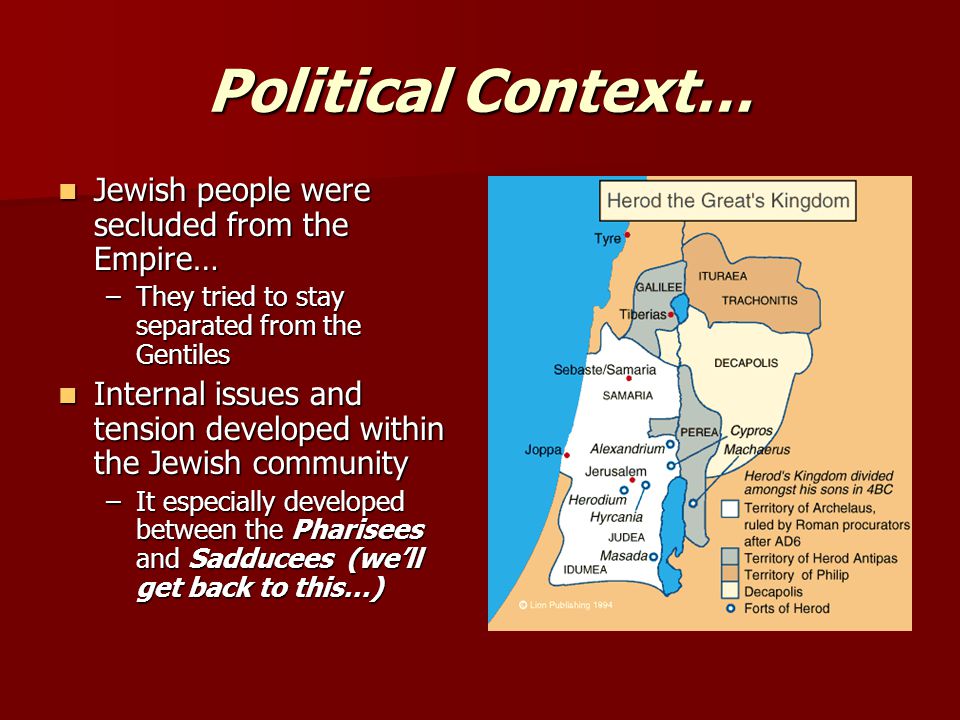Political Context… Jewish people were secluded from the Empire… Jewish people were secluded from the Empire… –They tried to stay separated from the Gentiles Internal issues and tension developed within the Jewish community Internal issues and tension developed within the Jewish community –It especially developed between the Pharisees and Sadducees (we’ll get back to this…)