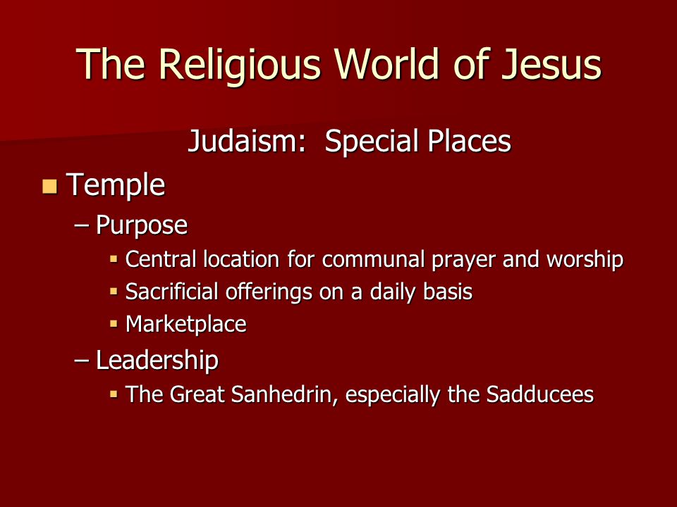 The Religious World of Jesus Judaism: Special Places Temple Temple –Purpose  Central location for communal prayer and worship  Sacrificial offerings on a daily basis  Marketplace –Leadership  The Great Sanhedrin, especially the Sadducees