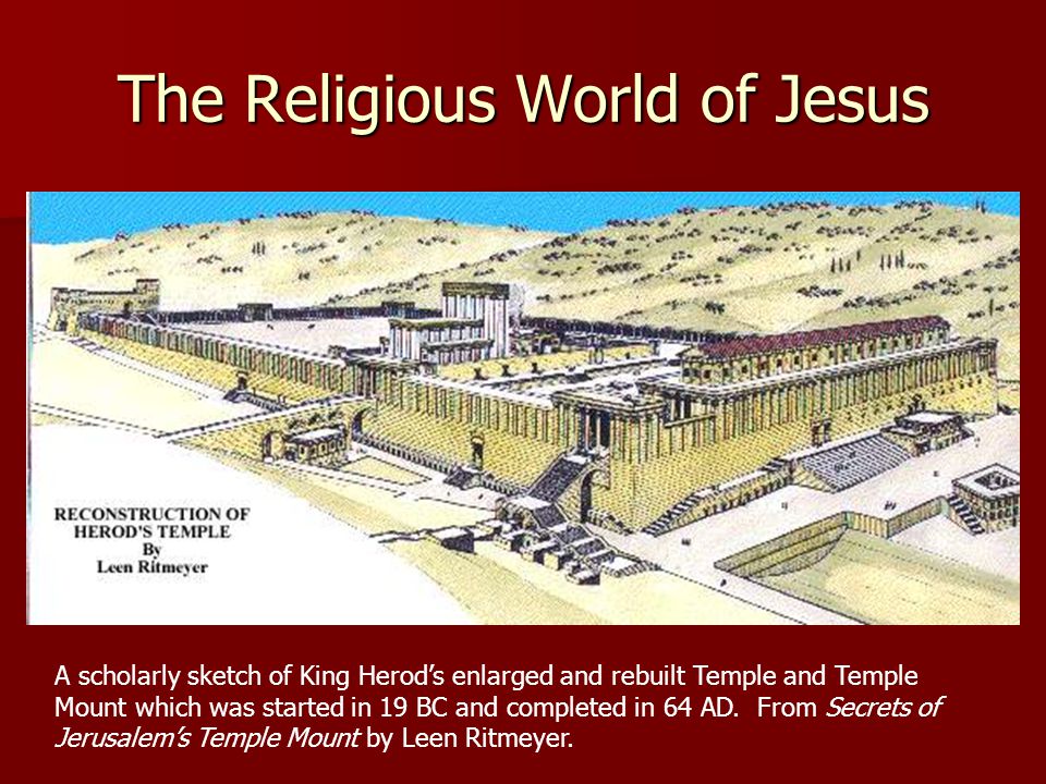 The Religious World of Jesus A scholarly sketch of King Herod’s enlarged and rebuilt Temple and Temple Mount which was started in 19 BC and completed in 64 AD.