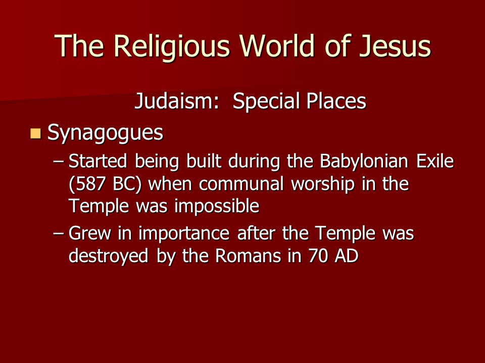 The Religious World of Jesus Judaism: Special Places Synagogues Synagogues –Started being built during the Babylonian Exile (587 BC) when communal worship in the Temple was impossible –Grew in importance after the Temple was destroyed by the Romans in 70 AD