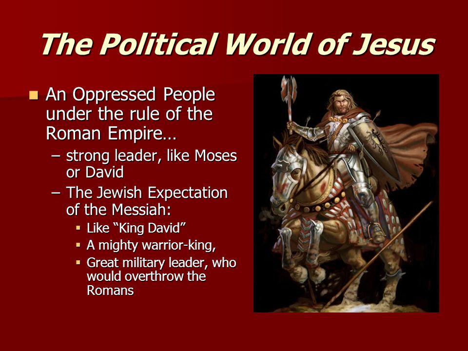 The Political World of Jesus An Oppressed People under the rule of the Roman Empire… An Oppressed People under the rule of the Roman Empire… –strong leader, like Moses or David –The Jewish Expectation of the Messiah:  Like King David  A mighty warrior-king,  Great military leader, who would overthrow the Romans