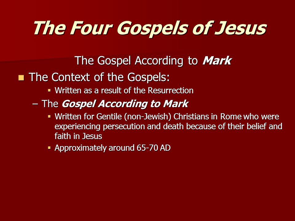 The Four Gospels of Jesus The Gospel According to Mark The Context of the Gospels: The Context of the Gospels:  Written as a result of the Resurrection –The Gospel According to Mark  Written for Gentile (non-Jewish) Christians in Rome who were experiencing persecution and death because of their belief and faith in Jesus  Approximately around AD