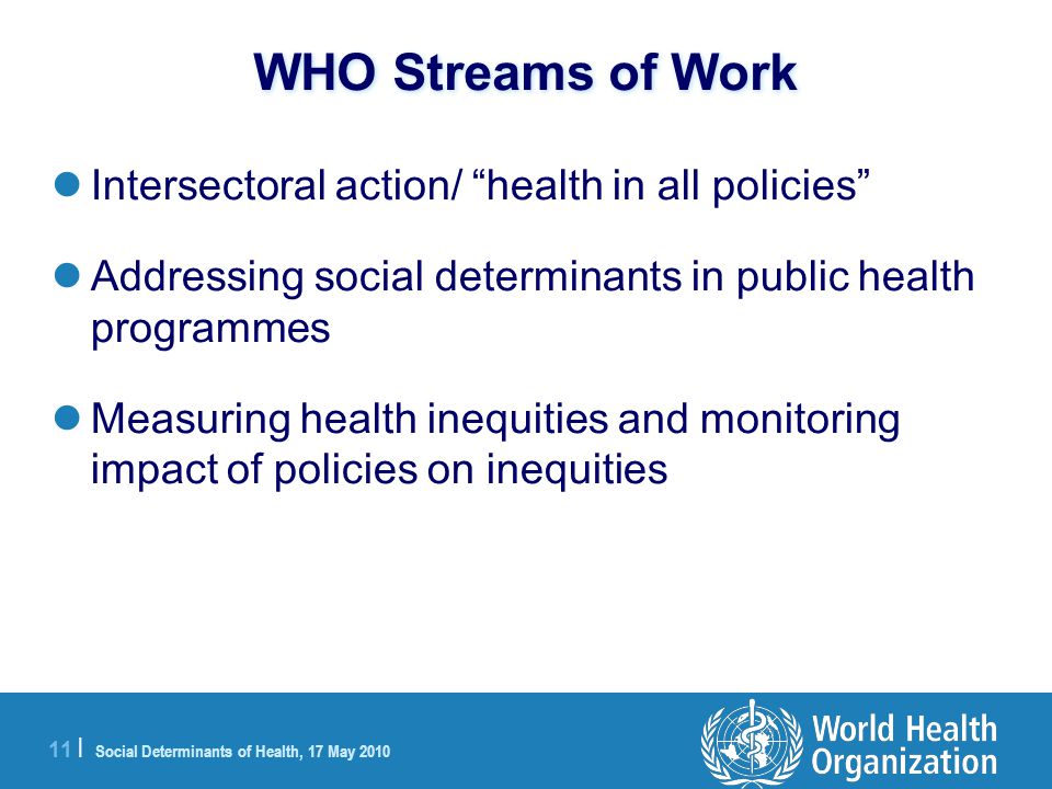 11 | Social Determinants of Health, 17 May 2010 WHO Streams of Work Intersectoral action/ health in all policies Addressing social determinants in public health programmes Measuring health inequities and monitoring impact of policies on inequities