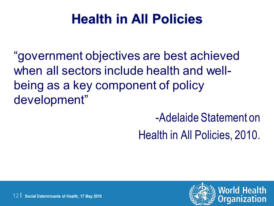 12 | Social Determinants of Health, 17 May 2010 Health in All Policies government objectives are best achieved when all sectors include health and well- being as a key component of policy development -Adelaide Statement on Health in All Policies, 2010.