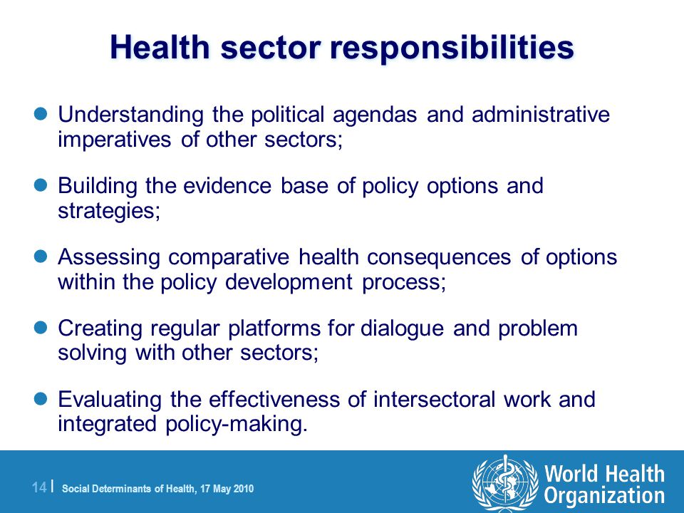 14 | Social Determinants of Health, 17 May 2010 Health sector responsibilities Understanding the political agendas and administrative imperatives of other sectors; Building the evidence base of policy options and strategies; Assessing comparative health consequences of options within the policy development process; Creating regular platforms for dialogue and problem solving with other sectors; Evaluating the effectiveness of intersectoral work and integrated policy-making.