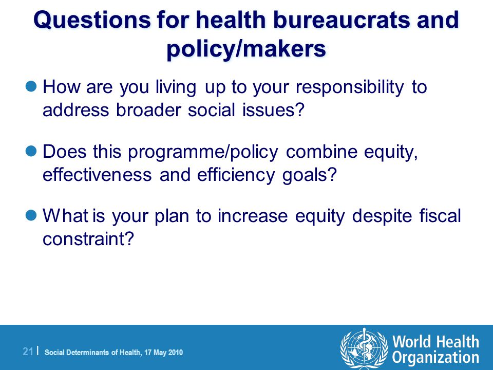 21 | Social Determinants of Health, 17 May 2010 Questions for health bureaucrats and policy/makers How are you living up to your responsibility to address broader social issues.