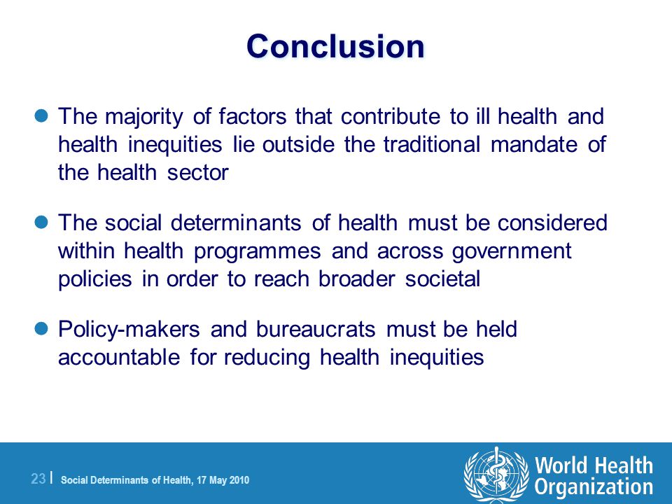 23 | Social Determinants of Health, 17 May 2010 Conclusion The majority of factors that contribute to ill health and health inequities lie outside the traditional mandate of the health sector The social determinants of health must be considered within health programmes and across government policies in order to reach broader societal Policy-makers and bureaucrats must be held accountable for reducing health inequities