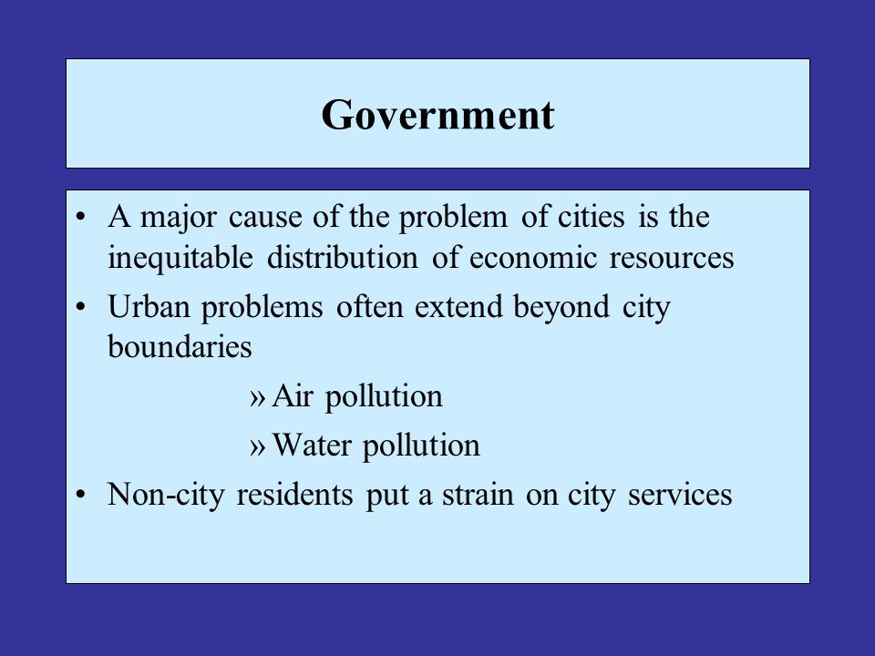 Government A major cause of the problem of cities is the inequitable distribution of economic resources Urban problems often extend beyond city boundaries »Air pollution »Water pollution Non-city residents put a strain on city services