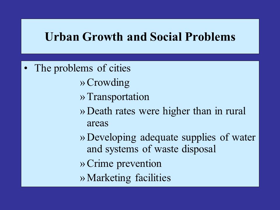 Urban Growth and Social Problems The problems of cities »Crowding »Transportation »Death rates were higher than in rural areas »Developing adequate supplies of water and systems of waste disposal »Crime prevention »Marketing facilities