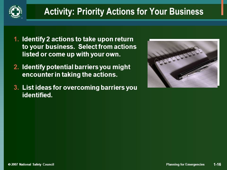  2007 National Safety Council Planning for Emergencies 1-16 Activity: Priority Actions for Your Business 1.Identify 2 actions to take upon return to your business.