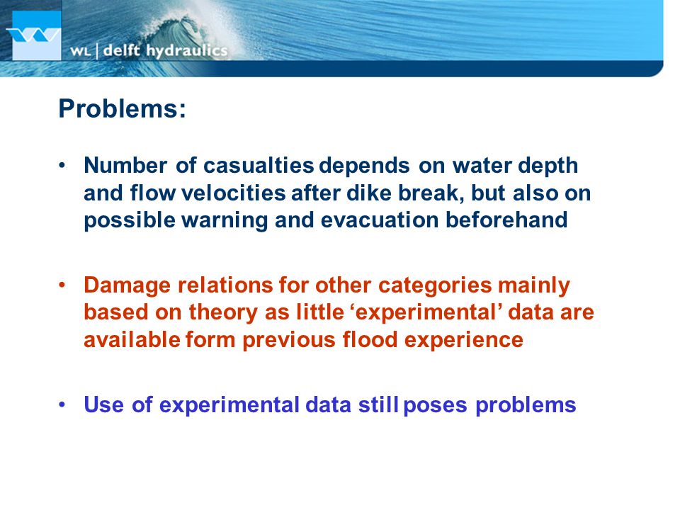 Problems: Number of casualties depends on water depth and flow velocities after dike break, but also on possible warning and evacuation beforehand Damage relations for other categories mainly based on theory as little ‘experimental’ data are available form previous flood experience Use of experimental data still poses problems