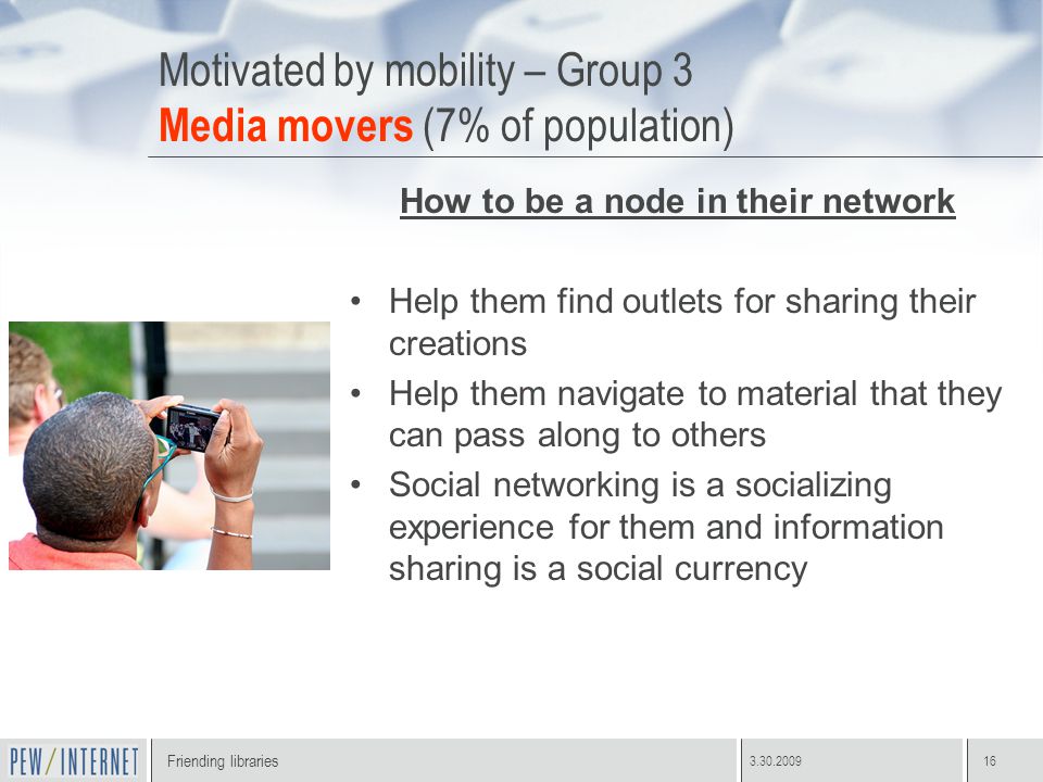 Friending libraries Motivated by mobility – Group 3 Media movers (7% of population) How to be a node in their network Help them find outlets for sharing their creations Help them navigate to material that they can pass along to others Social networking is a socializing experience for them and information sharing is a social currency