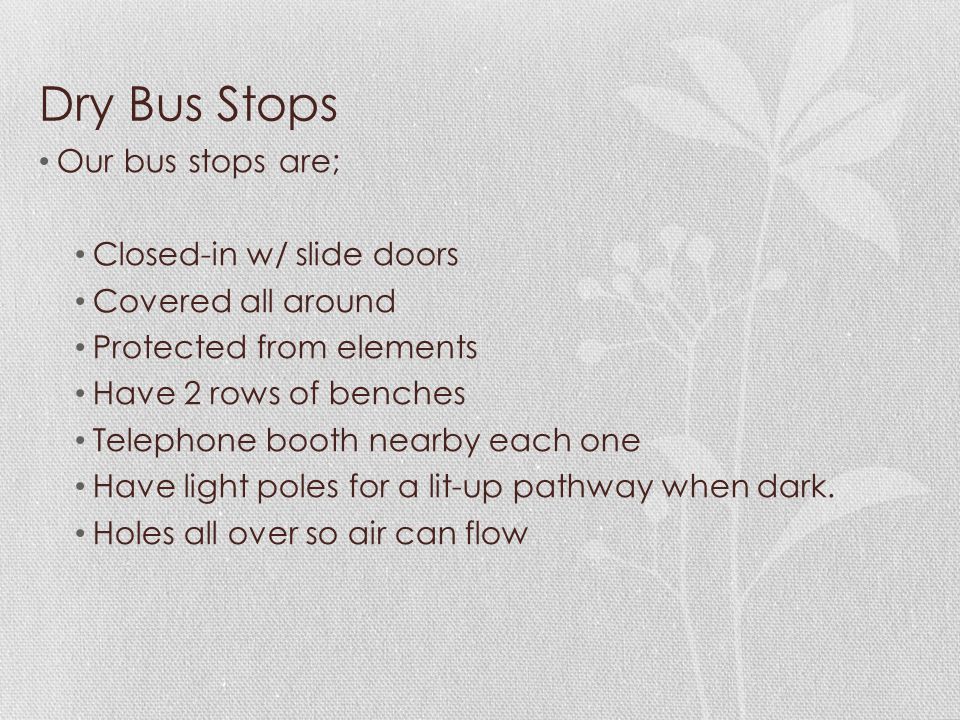 Dry Bus Stops Our bus stops are; Closed-in w/ slide doors Covered all around Protected from elements Have 2 rows of benches Telephone booth nearby each one Have light poles for a lit-up pathway when dark.