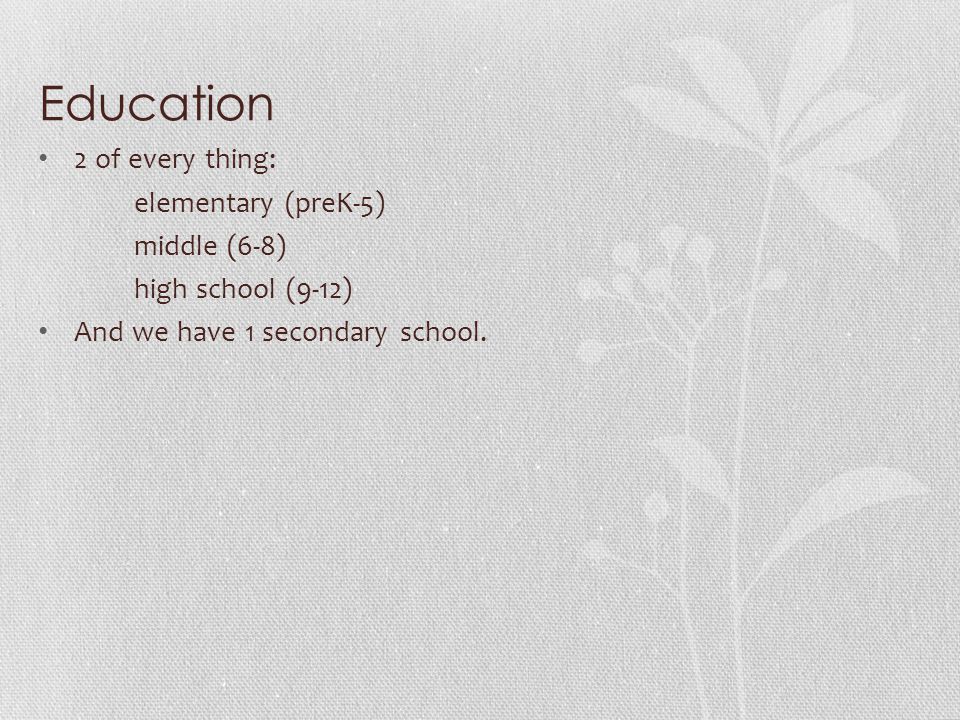 Education 2 of every thing: elementary (preK-5) middle (6-8) high school (9-12) And we have 1 secondary school.