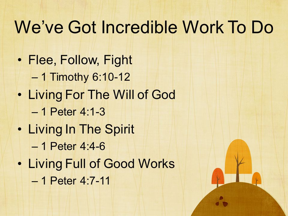 We’ve Got Incredible Work To Do Flee, Follow, Fight –1 Timothy 6:10-12 Living For The Will of God –1 Peter 4:1-3 Living In The Spirit –1 Peter 4:4-6 Living Full of Good Works –1 Peter 4:7-11