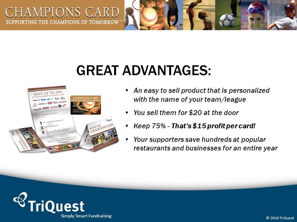 Simply Smart Fundraising © 2010 TriQuest GREAT ADVANTAGES: An easy to sell product that is personalized with the name of your team/league You sell them for $20 at the door Keep 75% - That’s $15 profit per card.