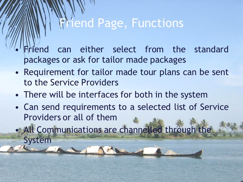 Friend Page, Functions Friend can either select from the standard packages or ask for tailor made packages Requirement for tailor made tour plans can be sent to the Service Providers There will be interfaces for both in the system Can send requirements to a selected list of Service Providers or all of them All Communications are channelled through the System