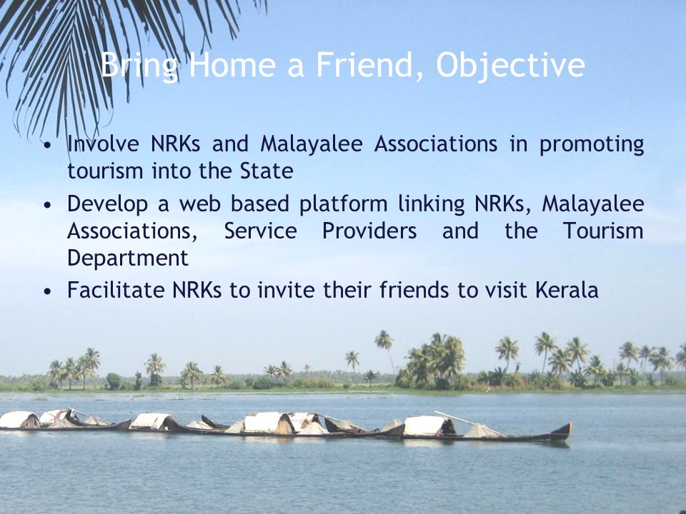 Bring Home a Friend, Objective Involve NRKs and Malayalee Associations in promoting tourism into the State Develop a web based platform linking NRKs, Malayalee Associations, Service Providers and the Tourism Department Facilitate NRKs to invite their friends to visit Kerala