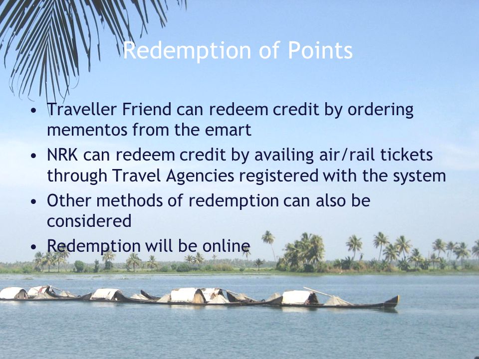 Redemption of Points Traveller Friend can redeem credit by ordering mementos from the emart NRK can redeem credit by availing air/rail tickets through Travel Agencies registered with the system Other methods of redemption can also be considered Redemption will be online