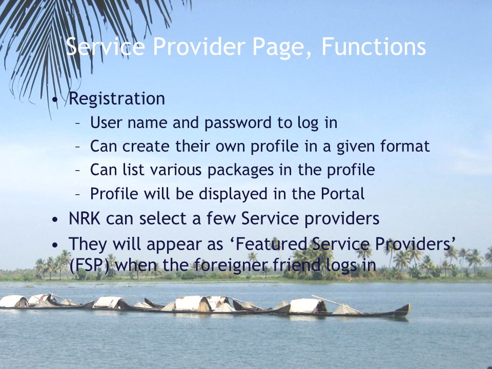 Service Provider Page, Functions Registration –User name and password to log in –Can create their own profile in a given format –Can list various packages in the profile –Profile will be displayed in the Portal NRK can select a few Service providers They will appear as ‘Featured Service Providers’ (FSP) when the foreigner friend logs in
