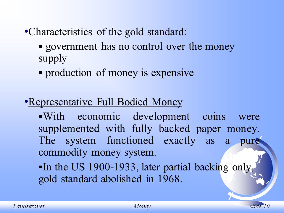 LandskronerMoney slide 10 Characteristics of the gold standard:  government has no control over the money supply  production of money is expensive Representative Full Bodied Money  With economic development coins were supplemented with fully backed paper money.