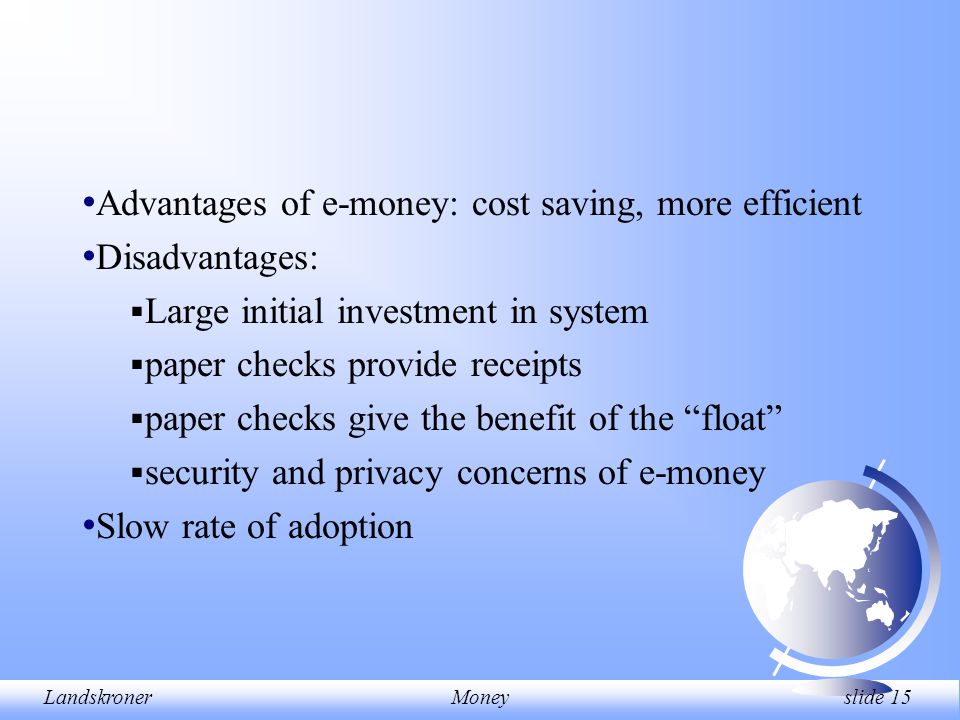 LandskronerMoney slide 15 Advantages of e-money: cost saving, more efficient Disadvantages:  Large initial investment in system  paper checks provide receipts  paper checks give the benefit of the float  security and privacy concerns of e-money Slow rate of adoption