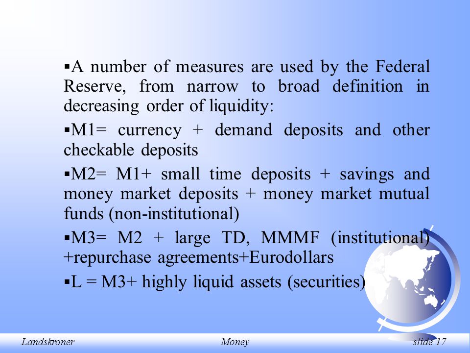 LandskronerMoney slide 17  A number of measures are used by the Federal Reserve, from narrow to broad definition in decreasing order of liquidity:  M1= currency + demand deposits and other checkable deposits  M2= M1+ small time deposits + savings and money market deposits + money market mutual funds (non-institutional)  M3= M2 + large TD, MMMF (institutional) +repurchase agreements+Eurodollars  L = M3+ highly liquid assets (securities)