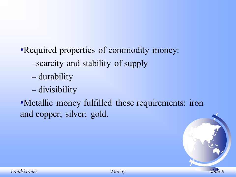 LandskronerMoney slide 8 Required properties of commodity money:  scarcity and stability of supply  durability  divisibility Metallic money fulfilled these requirements: iron and copper; silver; gold.
