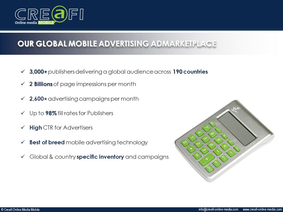 3, ,000+ publishers delivering a global audience across 190 countries Billions 2 Billions of page impressions per month 2,600+ advertising campaigns per month 98% Up to 98% fill rates for Publishers High CTR for Advertisers Best of breed mobile advertising technology Global & country specific inventory and campaigns   OUR GLOBAL MOBILE ADVERTISING ADMARKETPLACE © Creafi Online Media Mobile