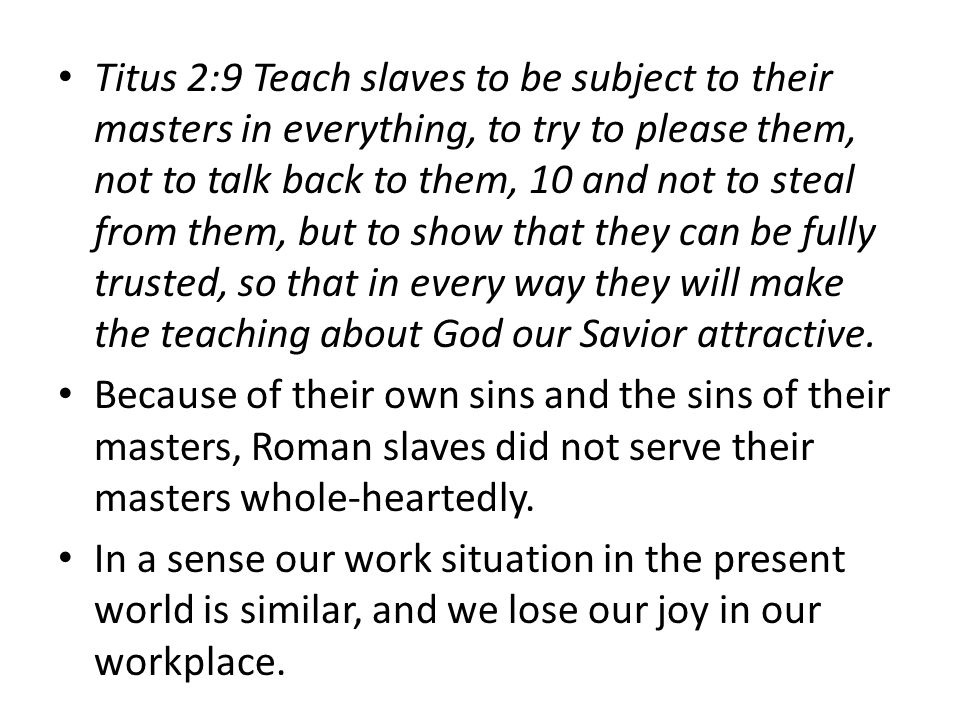 Titus 2:9 Teach slaves to be subject to their masters in everything, to try to please them, not to talk back to them, 10 and not to steal from them, but to show that they can be fully trusted, so that in every way they will make the teaching about God our Savior attractive.