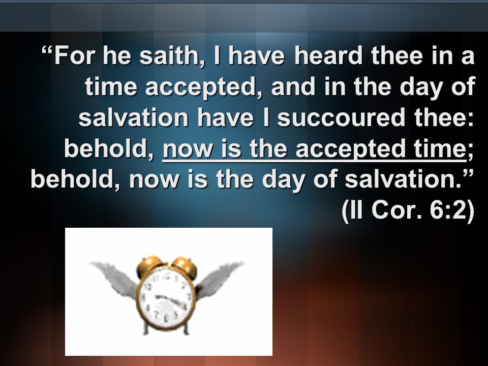 For he saith, I have heard thee in a time accepted, and in the day of salvation have I succoured thee: behold, now is the accepted time; behold, now is the day of salvation. (II Cor.