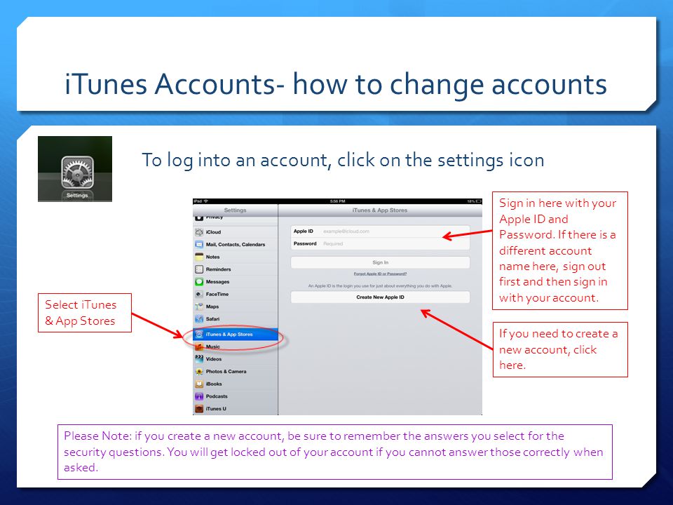iTunes Accounts- how to change accounts To log into an account, click on the settings icon Select iTunes & App Stores Sign in here with your Apple ID and Password.