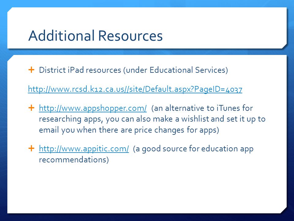 Additional Resources  District iPad resources (under Educational Services)   PageID=4037    (an alternative to iTunes for researching apps, you can also make a wishlist and set it up to  you when there are price changes for apps)      (a good source for education app recommendations)