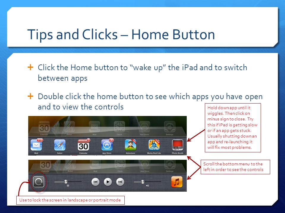 Tips and Clicks – Home Button  Click the Home button to wake up the iPad and to switch between apps  Double click the home button to see which apps you have open and to view the controls Hold down app until it wiggles.