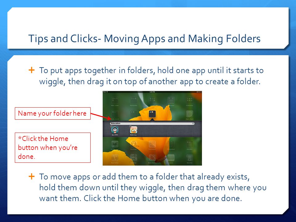 Tips and Clicks- Moving Apps and Making Folders  To put apps together in folders, hold one app until it starts to wiggle, then drag it on top of another app to create a folder.