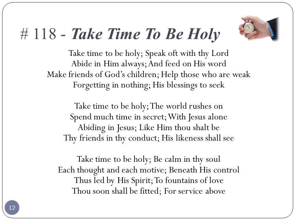 # Take Time To Be Holy Take time to be holy; Speak oft with thy Lord Abide in Him always; And feed on His word Make friends of God’s children; Help those who are weak Forgetting in nothing; His blessings to seek Take time to be holy; The world rushes on Spend much time in secret; With Jesus alone Abiding in Jesus; Like Him thou shalt be Thy friends in thy conduct; His likeness shall see Take time to be holy; Be calm in thy soul Each thought and each motive; Beneath His control Thus led by His Spirit; To fountains of love Thou soon shall be fitted; For service above 12