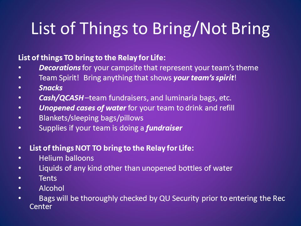 List of Things to Bring/Not Bring List of things TO bring to the Relay for Life: Decorations for your campsite that represent your team’s theme Team Spirit.
