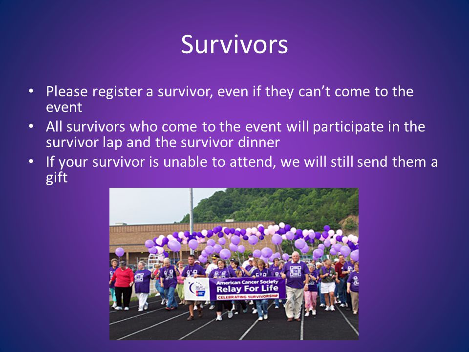 Survivors Please register a survivor, even if they can’t come to the event All survivors who come to the event will participate in the survivor lap and the survivor dinner If your survivor is unable to attend, we will still send them a gift