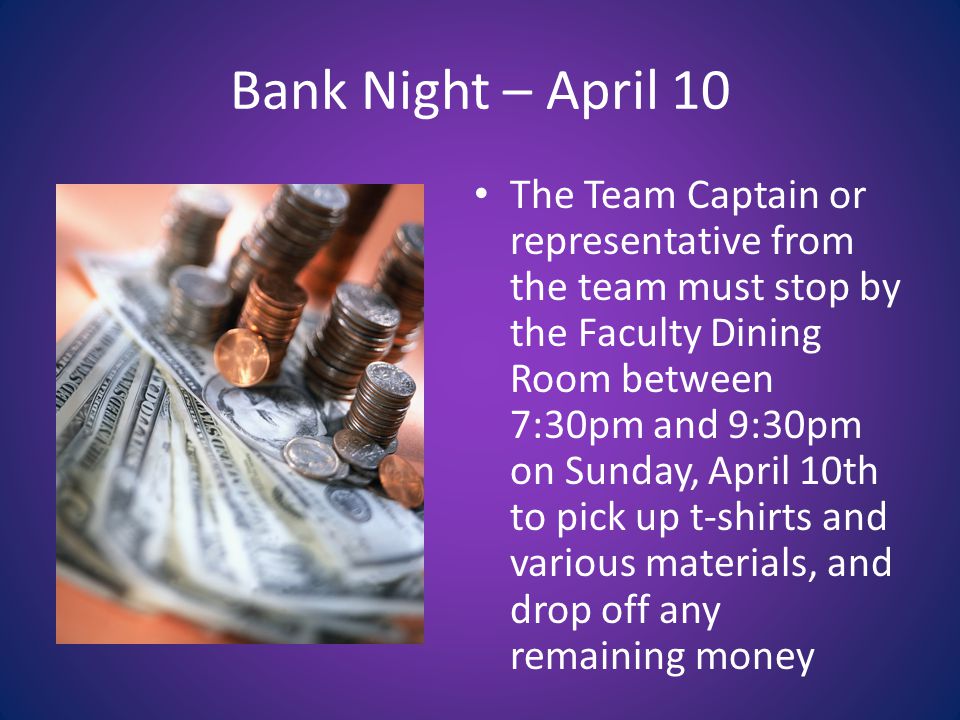 Bank Night – April 10 The Team Captain or representative from the team must stop by the Faculty Dining Room between 7:30pm and 9:30pm on Sunday, April 10th to pick up t-shirts and various materials, and drop off any remaining money