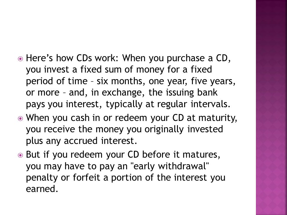  Here’s how CDs work: When you purchase a CD, you invest a fixed sum of money for a fixed period of time – six months, one year, five years, or more – and, in exchange, the issuing bank pays you interest, typically at regular intervals.