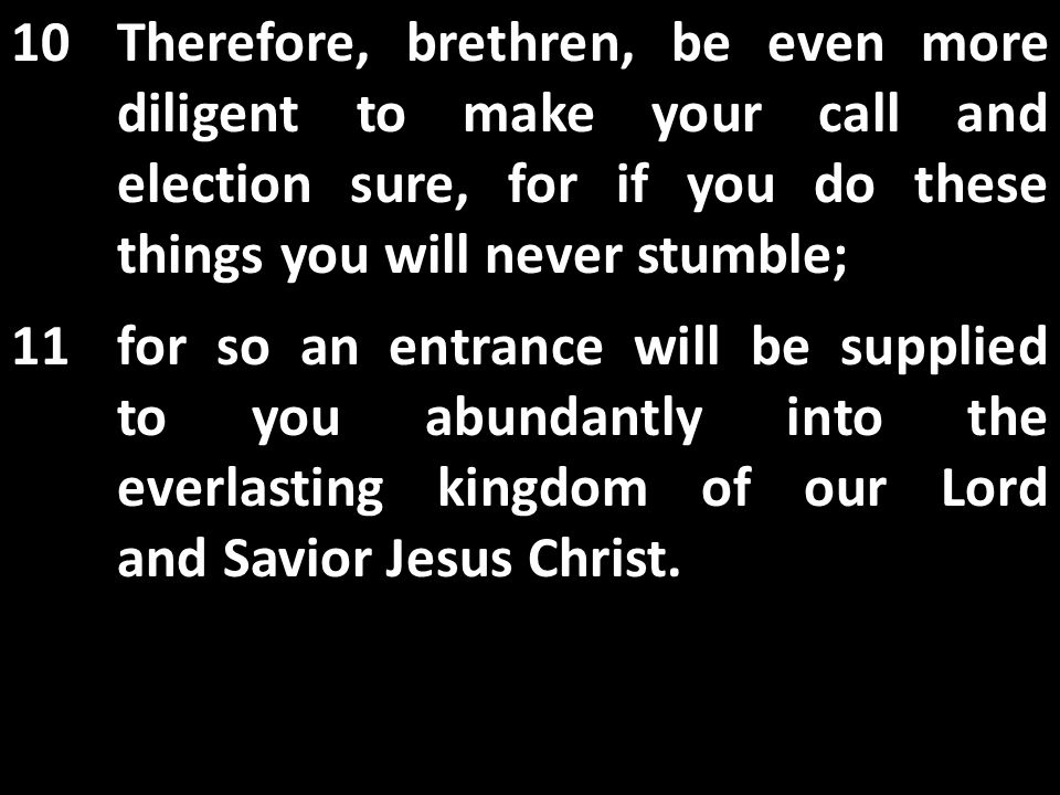 10Therefore, brethren, be even more diligent to make your call and election sure, for if you do these things you will never stumble; 11for so an entrance will be supplied to you abundantly into the everlasting kingdom of our Lord and Savior Jesus Christ.