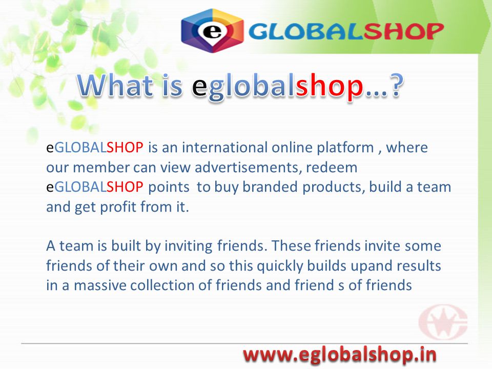 eGLOBALSHOP is an international online platform, where our member can view advertisements, redeem eGLOBALSHOP points to buy branded products, build a team and get profit from it.